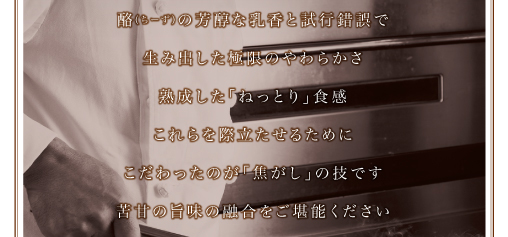 酪（ちーず）の芳醇な乳香と試行錯誤で生み出した、極限のやわらかさ・熟成した「ねっとり」食感。これらを際立たせるためにこだわったのが「焦がし」の技です。苦甘の旨味の融合をご堪能ください。