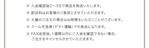 ※入金確認後2〜3日で商品を発送いたします。　※配送料はお客様のご負担とさせていただきます。　※大量のご注文の場合はお時間をいただくことがございます。　※クール宅急便（ヤマト運輸）での発送になります。　※FAX送信後、1週間以内にご入金を確認できない場合、ご注文をキャンセルさせていただきます。