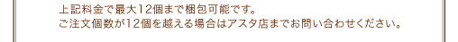 上記料金で最大12個まで梱包可能です。ご注文個数が12個を越える場合はアスタ店までお問い合わせください。