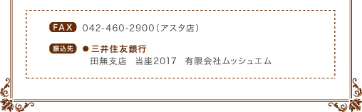 FAX／042-460-2900（アスタ店）。【振込先】三井住友銀行、田無支店　当座2017、有限会社ムッシュエム。
